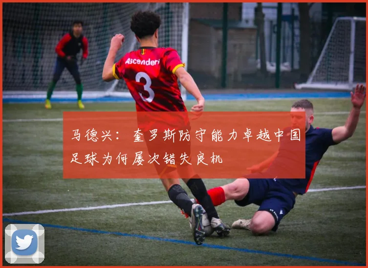 马德兴：奎罗斯防守能力卓越中国足球为何屡次错失良机