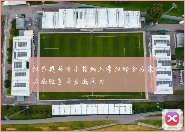 拉齐奥或将小将纳入希拉转会方案以减轻皇马分成压力