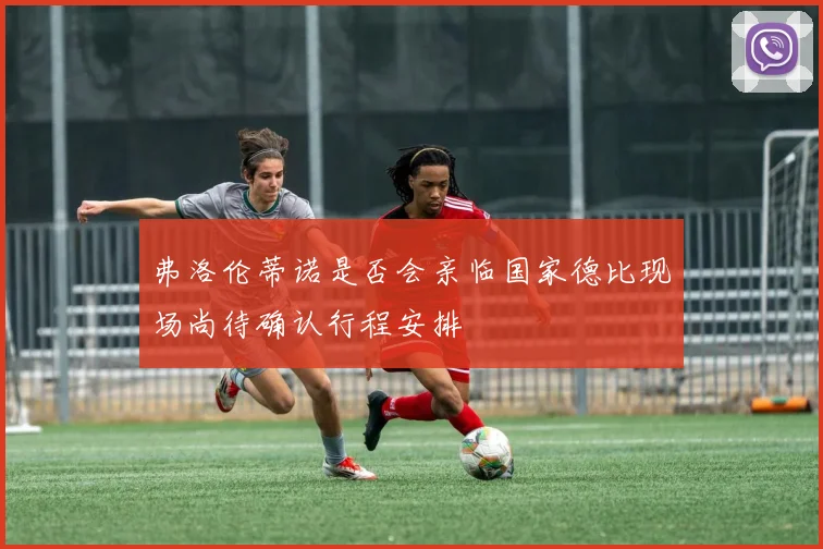 弗洛伦蒂诺是否会亲临国家德比现场尚待确认行程安排