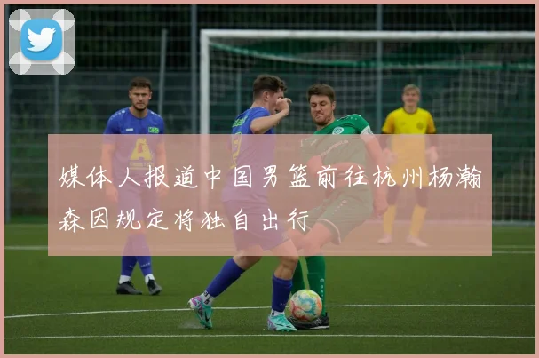 媒体人报道中国男篮前往杭州杨瀚森因规定将独自出行