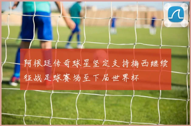 阿根廷传奇球星坚定支持梅西继续征战足球赛场至下届世界杯