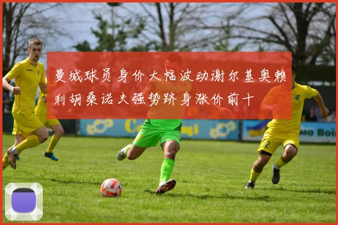 曼城球员身价大幅波动谢尔基奥赖利胡桑诺夫强势跻身涨价前十