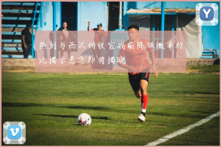 热刺与西汉姆收官战前降级概率对比揭示悬念即将揭晓