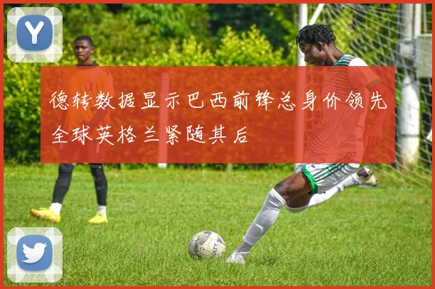 德转数据显示巴西前锋总身价领先全球英格兰紧随其后