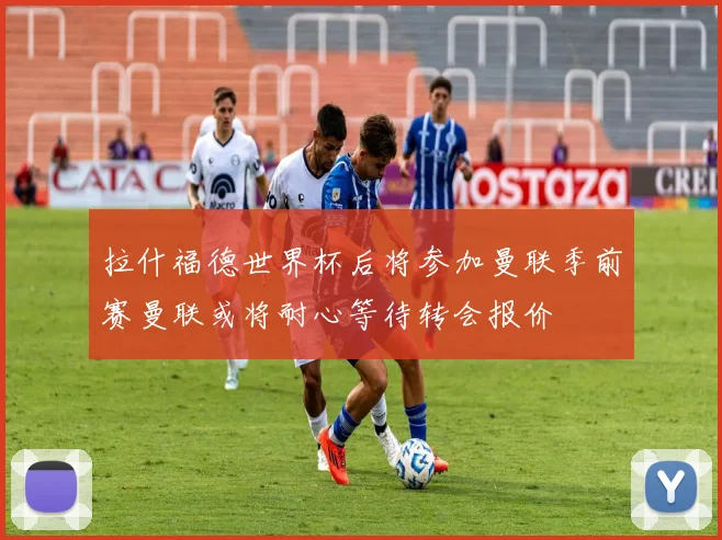 拉什福德世界杯后将参加曼联季前赛曼联或将耐心等待转会报价