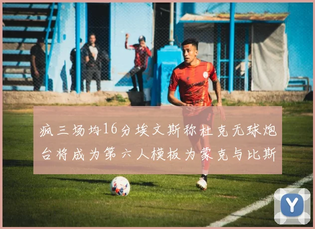 疯三场均16分埃文斯称杜克无球炮台将成为第六人模板为蒙克与比斯利