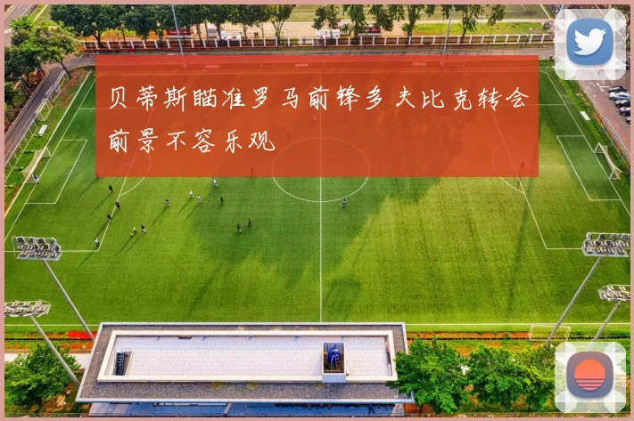 贝蒂斯瞄准罗马前锋多夫比克转会前景不容乐观