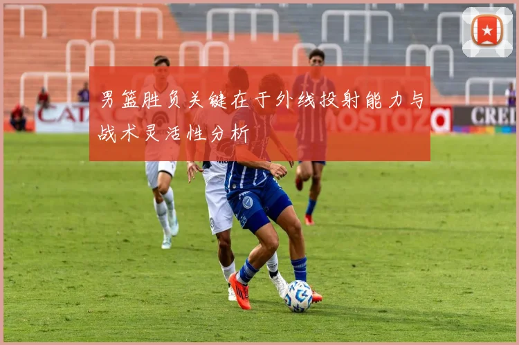 男篮胜负关键在于外线投射能力与战术灵活性分析