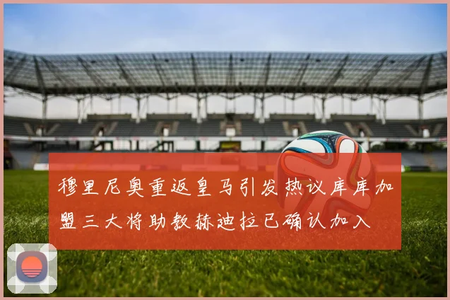 穆里尼奥重返皇马引发热议库库加盟三大将助教赫迪拉已确认加入