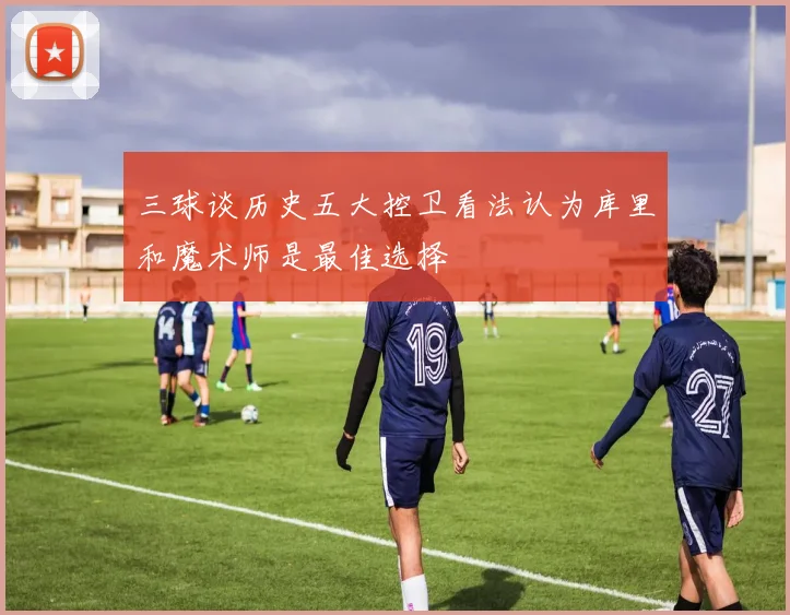 三球谈历史五大控卫看法认为库里和魔术师是最佳选择