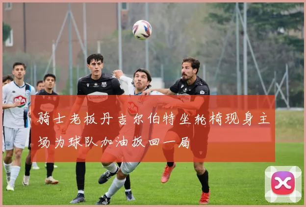 骑士老板丹吉尔伯特坐轮椅现身主场为球队加油扳回一局