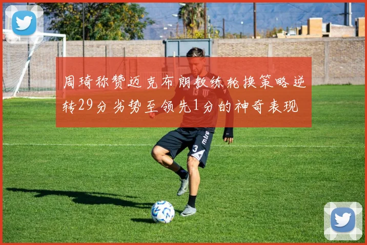 周琦称赞迈克布朗教练轮换策略逆转29分劣势至领先1分的神奇表现