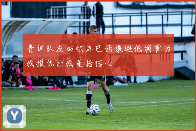 青训队友回忆库巴西谦逊低调曾为我报仇让我重拾信心